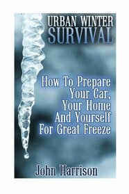 Urban Winter Survival: How To Prepare Your Car, Your Home And Yourself For Great Freeze: (Prepper's Guide, Survival Guide, Alternative Medicine, Emergency)