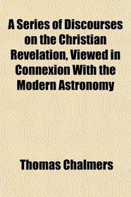 A Series of Discourses on the Christian Revelation, Viewed in Connexion With the Modern Astronomy