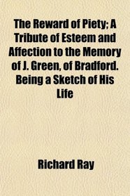 The Reward of Piety; A Tribute of Esteem and Affection to the Memory of J. Green, of Bradford. Being a Sketch of His Life