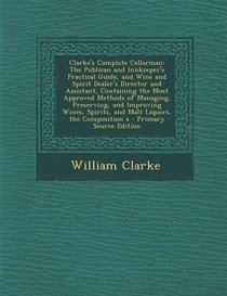 Clarke's Complete Cellarman: The Publican and Innkeeper's Practical Guide, and Wine and Spirit Dealer's Director and Assistant, Containing the Most