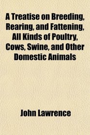 A Treatise on Breeding, Rearing, and Fattening, All Kinds of Poultry, Cows, Swine, and Other Domestic Animals
