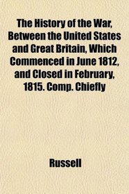 The History of the War, Between the United States and Great Britain, Which Commenced in June 1812, and Closed in February, 1815. Comp. Chiefly
