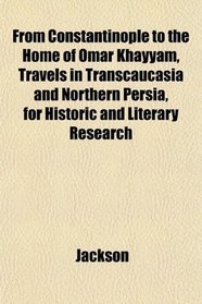 From Constantinople to the Home of Omar Khayyam, Travels in Transcaucasia and Northern Persia, for Historic and Literary Research