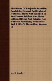 The Works Of Benjamin Franklin; Containing Several Political And Historical Tracts Not Included In Any Former Edition, And Many Letters, Official And Private, ... Notes And A Life Of The Author. Volume IX