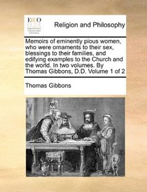 Memoirs of eminently pious women, who were ornaments to their sex, blessings to their families, and edifying examples to the Church and the world. In ... By Thomas Gibbons, D.D.  Volume 1 of 2