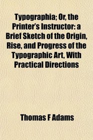 Typographia; Or, the Printer's Instructor: a Brief Sketch of the Origin, Rise, and Progress of the Typographic Art, With Practical Directions