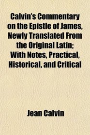Calvin's Commentary on the Epistle of James, Newly Translated From the Original Latin; With Notes, Practical, Historical, and Critical