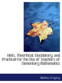 Hints, Theoritical, Elucidatory, and Practical for the Use of Teachers of Elementary Mathematics