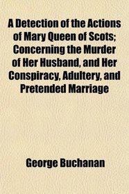 A Detection of the Actions of Mary Queen of Scots; Concerning the Murder of Her Husband, and Her Conspiracy, Adultery, and Pretended Marriage