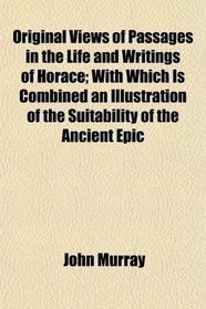 Original Views of Passages in the Life and Writings of Horace; With Which Is Combined an Illustration of the Suitability of the Ancient Epic