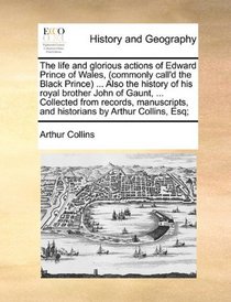 The life and glorious actions of Edward Prince of Wales, (commonly call'd the Black Prince) ... Also the history of his royal brother John of Gaunt, ... and historians by Arthur Collins, Esq;