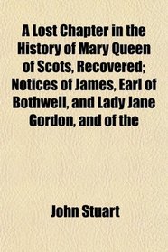 A Lost Chapter in the History of Mary Queen of Scots, Recovered; Notices of James, Earl of Bothwell, and Lady Jane Gordon, and of the
