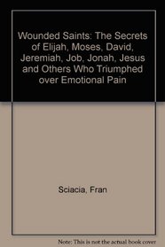 Wounded Saints: The Secrets of Elijah, Moses, David, Jeremiah, Job, Jonah, Jesus and Others Who Triumphed over Emotional Pain
