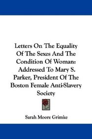 Letters On The Equality Of The Sexes And The Condition Of Woman: Addressed To Mary S. Parker, President Of The Boston Female Anti-Slavery Society