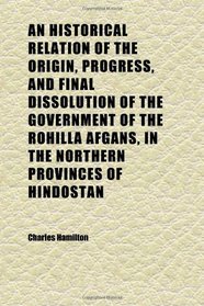 An Historical Relation of the Origin, Progress, and Final Dissolution of the Government of the Rohilla Afgans, in the Northern Provinces of
