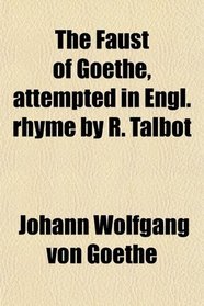 The Faust of Goethe, attempted in Engl. rhyme by R. Talbot