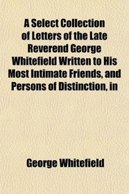 A Select Collection of Letters of the Late Reverend George Whitefield Written to His Most Intimate Friends, and Persons of Distinction, in