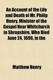 An Account of the Life and Death of Mr. Philip Henry, Minister of the Gospel Near Whitchurch in Shropshire, Who Died June 24, 1696, in the