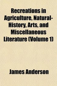 Recreations in Agriculture, Natural-History, Arts, and Miscellaneous Literature (Volume 1)