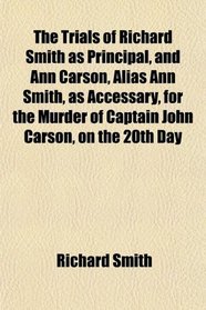 The Trials of Richard Smith as Principal, and Ann Carson, Alias Ann Smith, as Accessary, for the Murder of Captain John Carson, on the 20th Day