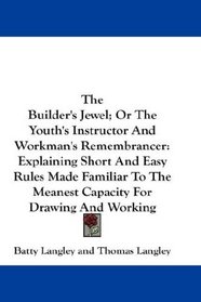 The Builder's Jewel; Or The Youth's Instructor And Workman's Remembrancer: Explaining Short And Easy Rules Made Familiar To The Meanest Capacity For Drawing And Working