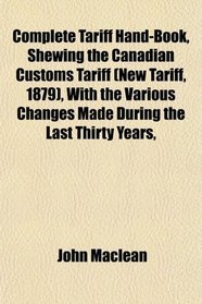 Complete Tariff Hand-Book, Shewing the Canadian Customs Tariff (New Tariff, 1879), With the Various Changes Made During the Last Thirty Years,