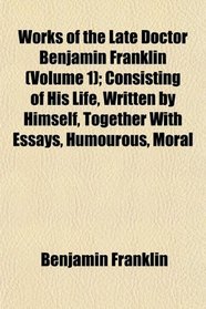 Works of the Late Doctor Benjamin Franklin (Volume 1); Consisting of His Life, Written by Himself, Together With Essays, Humourous, Moral