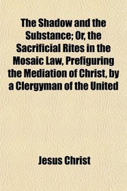 The Shadow and the Substance; Or, the Sacrificial Rites in the Mosaic Law, Prefiguring the Mediation of Christ, by a Clergyman of the United