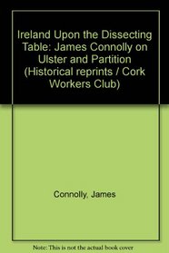 Ireland Upon the Dissecting Table: James Connolly on Ulster & Partition (Historical Reprints - Cork Workers' Club; No. 11)