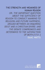 The Strength and Weakness of Human Reason: Or, the Important Question About the Sufficiency of Reason to Conduct Mankind to Religion and Future Happiness, ... to the Satisfaction of Both [1731 ]