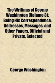 The Writings of George Washington (Volume 3); Being His Correspondence, Addresses, Messages, and Other Papers, Official and Private, Selected