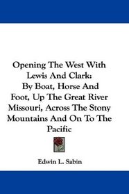 Opening The West With Lewis And Clark: By Boat, Horse And Foot, Up The Great River Missouri, Across The Stony Mountains And On To The Pacific