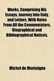 Works, Comprising His Essays, Journey Into Italy, and Letters, With Notes From All the Commentators, Biographical and Bibliographical Notices,