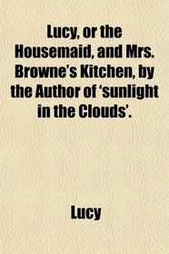 Lucy, or the Housemaid, and Mrs. Browne's Kitchen, by the Author of 'sunlight in the Clouds'.