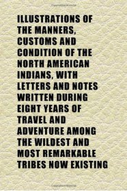 Illustrations of the Manners, Customs and Condition of the North American Indians, With Letters and Notes Written During Eight Years of Travel