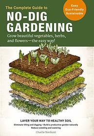 The Complete Guide to No-Dig Gardening: Grow beautiful vegetables, herbs, and flowers - the easy way! Layer Your Way to Healthy Soil-Eliminate tilling ... garden naturally-Reduce weeding and watering