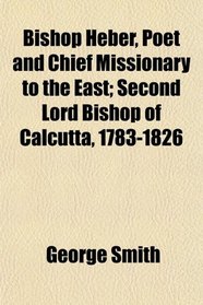 Bishop Heber, Poet and Chief Missionary to the East; Second Lord Bishop of Calcutta, 1783-1826
