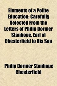 Elements of a Polite Education; Carefully Selected From the Letters of Philip Dormer Stanhope, Earl of Chesterfield to His Son