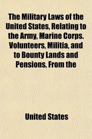 The Military Laws of the United States, Relating to the Army, Marine Corps. Volunteers, Militia, and to Bounty Lands and Pensions, From the