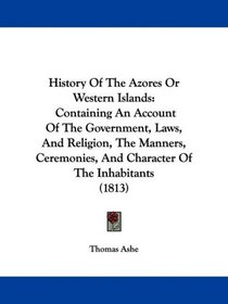 History Of The Azores Or Western Islands: Containing An Account Of The Government, Laws, And Religion, The Manners, Ceremonies, And Character Of The Inhabitants (1813)