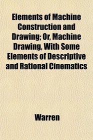 Elements of Machine Construction and Drawing; Or, Machine Drawing, With Some Elements of Descriptive and Rational Cinematics