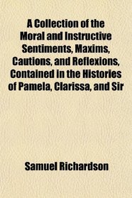 A Collection of the Moral and Instructive Sentiments, Maxims, Cautions, and Reflexions, Contained in the Histories of Pamela, Clarissa, and Sir