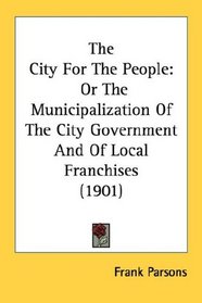 The City For The People: Or The Municipalization Of The City Government And Of Local Franchises (1901)