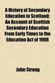 A History of Secondary Education in Scotland; An Account of Scottish Secondary Education From Early Times to the Education Act of 1908