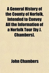 A General History of the County of Norfolk, Intended to Convey All the Information of a Norfolk Tour [by J. Chambers].