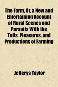 The Farm, Or, a New and Entertaining Account of Rural Scenes and Pursuits With the Toils, Pleasures, and Productions of Farming
