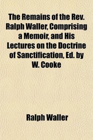 The Remains of the Rev. Ralph Waller, Comprising a Memoir, and His Lectures on the Doctrine of Sanctification, Ed. by W. Cooke