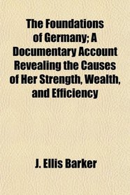 The Foundations of Germany; A Documentary Account Revealing the Causes of Her Strength, Wealth, and Efficiency