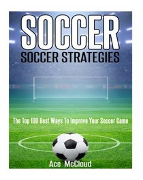 Soccer: Soccer Strategies: The Top 100 Best Ways To Improve Your Soccer Game (The Best Strategies Exercises Nutrition & Training For Playing & Coaching The Sport of Soccer)