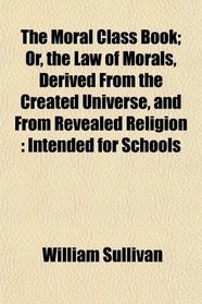 The Moral Class Book; Or, the Law of Morals, Derived From the Created Universe, and From Revealed Religion: Intended for Schools